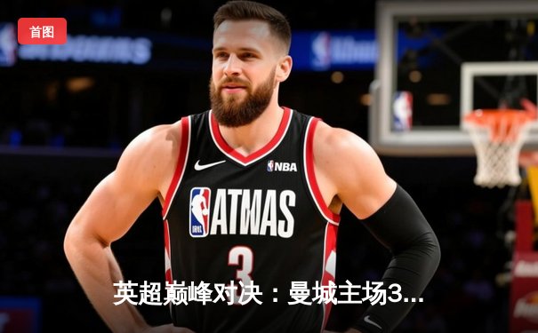 英超巅峰对决：曼城主场3-1力克阿森纳，哈兰德双响锁定胜局